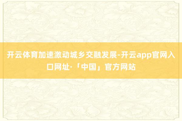 开云体育加速激动城乡交融发展-开云app官网入口网址·「中国」官方网站