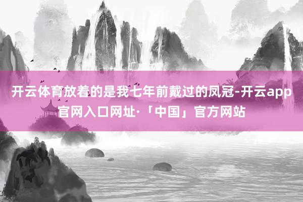 开云体育放着的是我七年前戴过的凤冠-开云app官网入口网址·「中国」官方网站