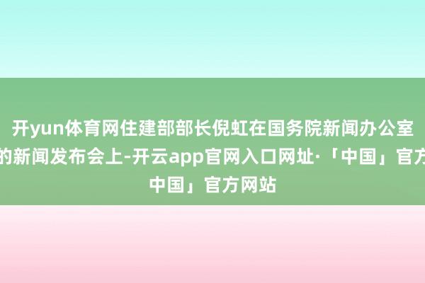 开yun体育网住建部部长倪虹在国务院新闻办公室举行的新闻发布会上-开云app官网入口网址·「中国」官方网站
