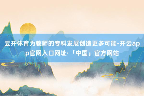 云开体育为教师的专科发展创造更多可能-开云app官网入口网址·「中国」官方网站