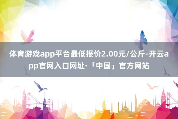 体育游戏app平台最低报价2.00元/公斤-开云app官网入口网址·「中国」官方网站