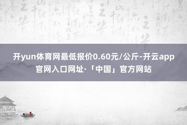 开yun体育网最低报价0.60元/公斤-开云app官网入口网址·「中国」官方网站