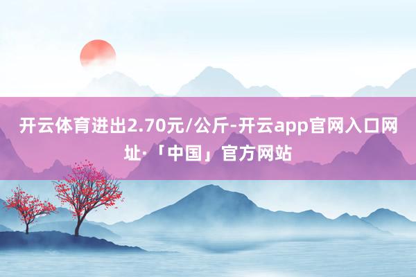 开云体育进出2.70元/公斤-开云app官网入口网址·「中国」官方网站