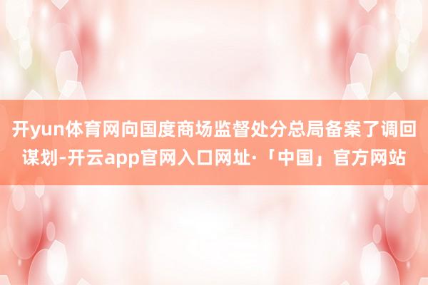 开yun体育网向国度商场监督处分总局备案了调回谋划-开云app官网入口网址·「中国」官方网站