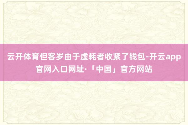 云开体育但客岁由于虚耗者收紧了钱包-开云app官网入口网址·「中国」官方网站