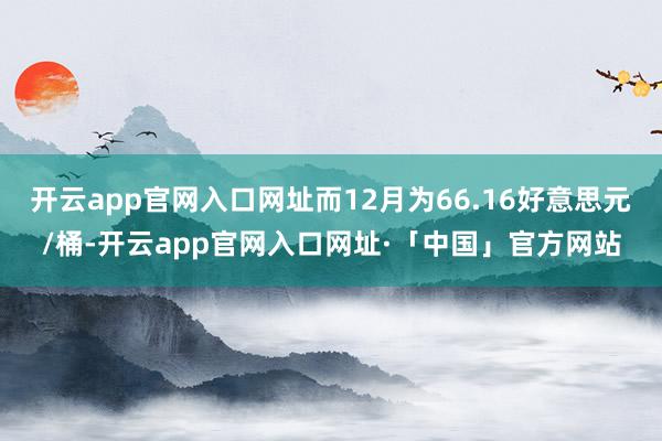 开云app官网入口网址而12月为66.16好意思元/桶-开云app官网入口网址·「中国」官方网站