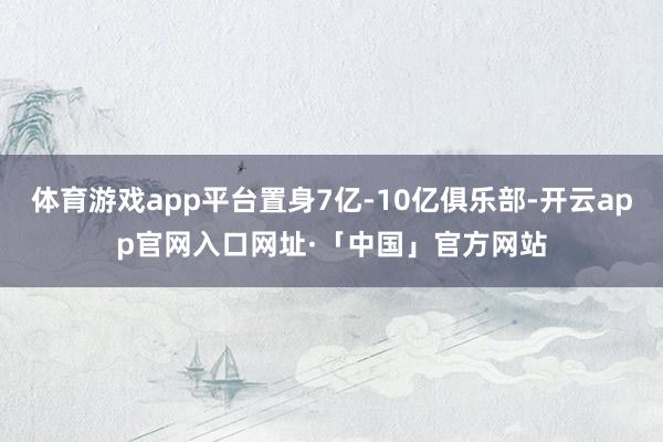 体育游戏app平台置身7亿-10亿俱乐部-开云app官网入口网址·「中国」官方网站