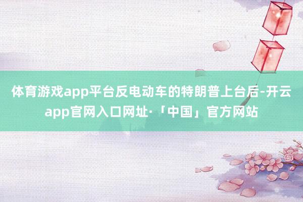 体育游戏app平台反电动车的特朗普上台后-开云app官网入口网址·「中国」官方网站