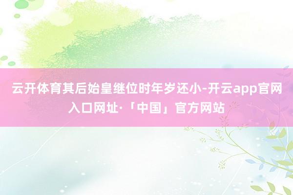 云开体育其后始皇继位时年岁还小-开云app官网入口网址·「中国」官方网站