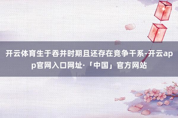 开云体育生于吞并时期且还存在竞争干系-开云app官网入口网址·「中国」官方网站