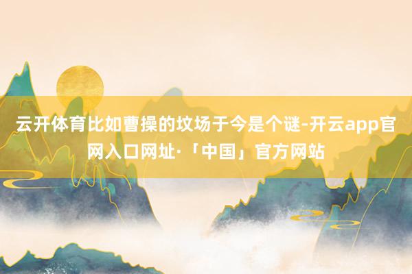 云开体育比如曹操的坟场于今是个谜-开云app官网入口网址·「中国」官方网站