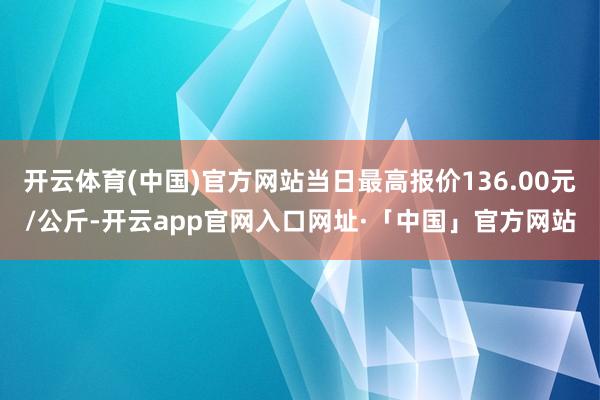 开云体育(中国)官方网站当日最高报价136.00元/公斤-开云app官网入口网址·「中国」官方网站