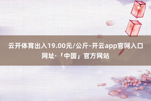 云开体育出入19.00元/公斤-开云app官网入口网址·「中国」官方网站