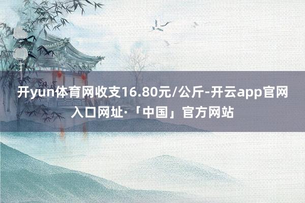 开yun体育网收支16.80元/公斤-开云app官网入口网址·「中国」官方网站