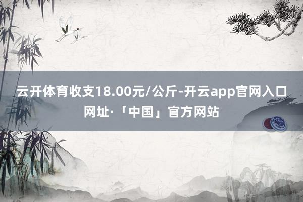云开体育收支18.00元/公斤-开云app官网入口网址·「中国」官方网站