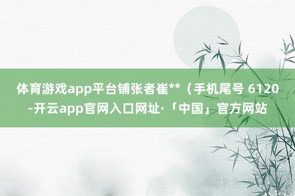 体育游戏app平台铺张者崔**（手机尾号 6120-开云app官网入口网址·「中国」官方网站