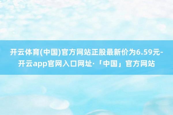 开云体育(中国)官方网站正股最新价为6.59元-开云app官网入口网址·「中国」官方网站