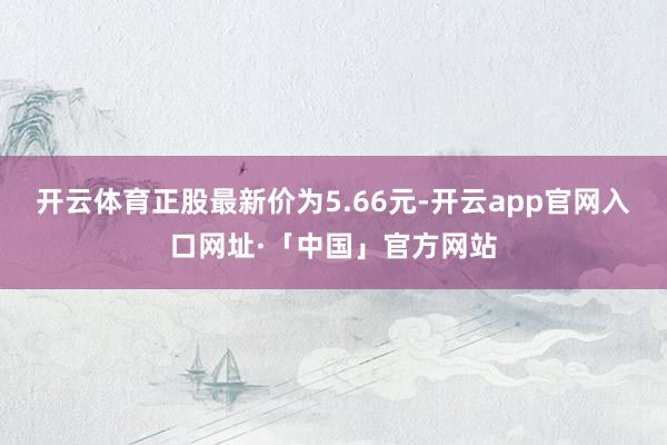 开云体育正股最新价为5.66元-开云app官网入口网址·「中国」官方网站