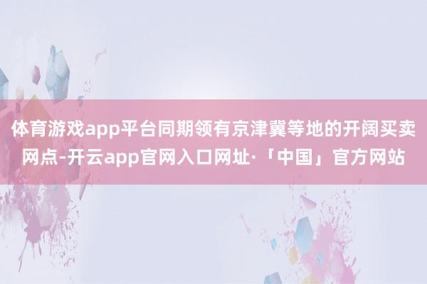 体育游戏app平台同期领有京津冀等地的开阔买卖网点-开云app官网入口网址·「中国」官方网站