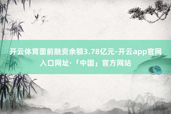 开云体育面前融资余额3.78亿元-开云app官网入口网址·「中国」官方网站