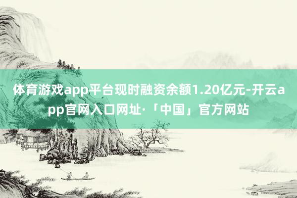 体育游戏app平台现时融资余额1.20亿元-开云app官网入口网址·「中国」官方网站