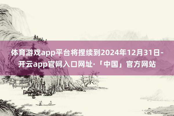 体育游戏app平台将捏续到2024年12月31日-开云app官网入口网址·「中国」官方网站
