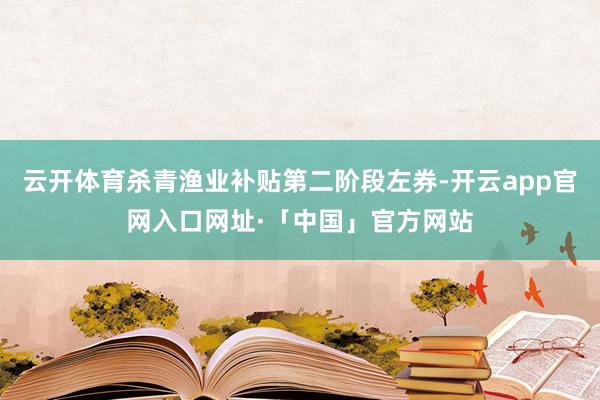 云开体育杀青渔业补贴第二阶段左券-开云app官网入口网址·「中国」官方网站
