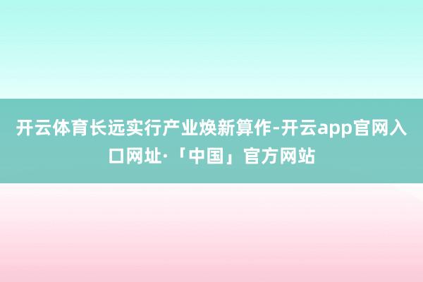 开云体育长远实行产业焕新算作-开云app官网入口网址·「中国」官方网站