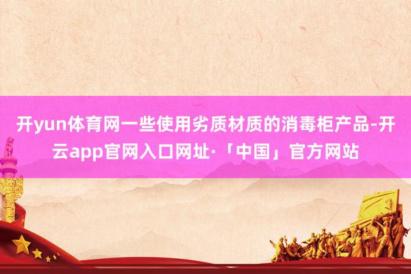 开yun体育网一些使用劣质材质的消毒柜产品-开云app官网入口网址·「中国」官方网站