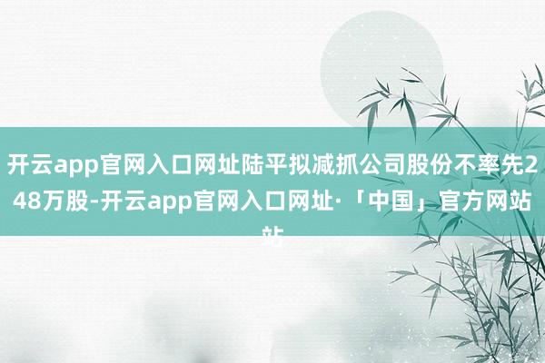 开云app官网入口网址陆平拟减抓公司股份不率先248万股-开云app官网入口网址·「中国」官方网站