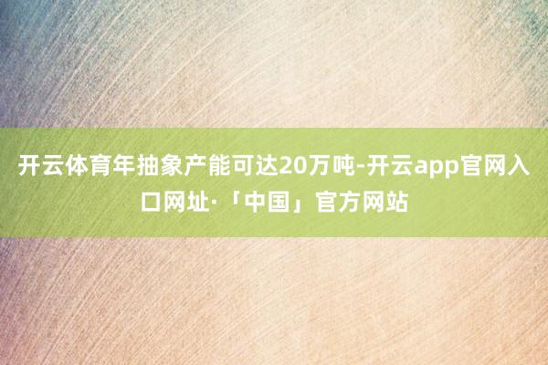 开云体育年抽象产能可达20万吨-开云app官网入口网址·「中国」官方网站