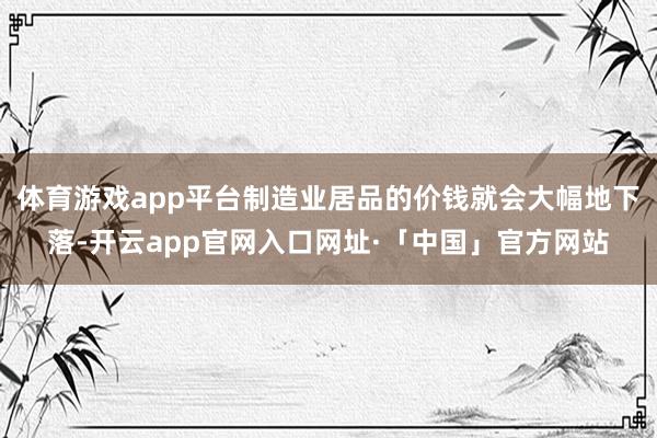 体育游戏app平台制造业居品的价钱就会大幅地下落-开云app官网入口网址·「中国」官方网站