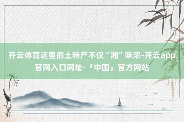 开云体育这里的土特产不仅“湘”味浓-开云app官网入口网址·「中国」官方网站