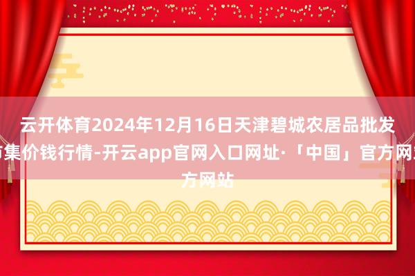 云开体育2024年12月16日天津碧城农居品批发市集价钱行情-开云app官网入口网址·「中国」官方网站