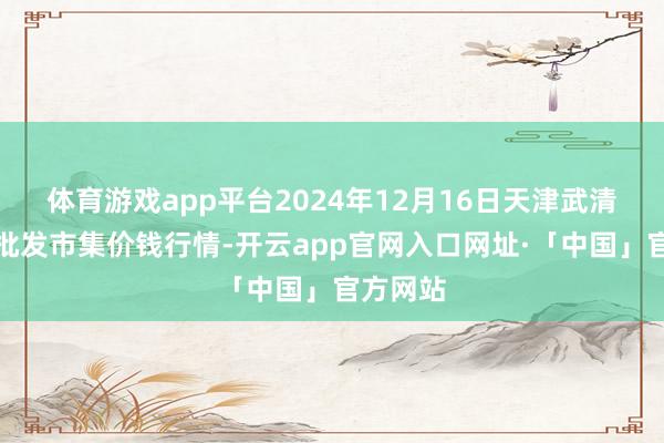 体育游戏app平台2024年12月16日天津武清大沙河批发市集价钱行情-开云app官网入口网址·「中国」官方网站