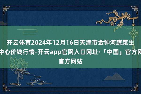 开云体育2024年12月16日天津市金钟河蔬菜生意中心价钱行情-开云app官网入口网址·「中国」官方网站