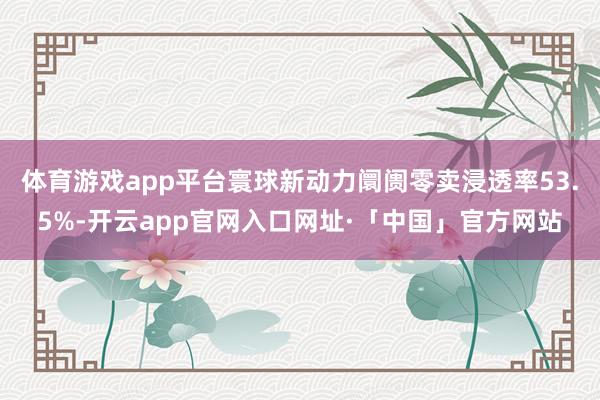 体育游戏app平台寰球新动力阛阓零卖浸透率53.5%-开云app官网入口网址·「中国」官方网站