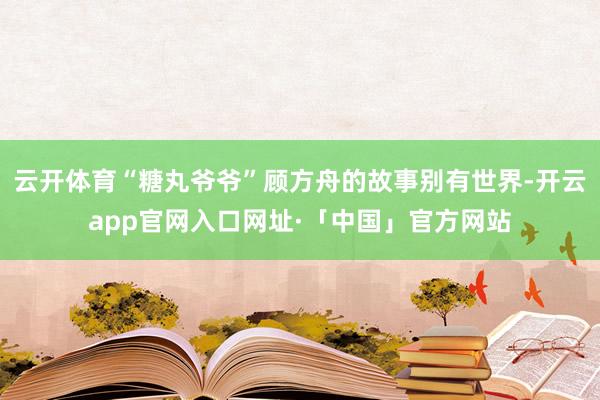 云开体育“糖丸爷爷”顾方舟的故事别有世界-开云app官网入口网址·「中国」官方网站