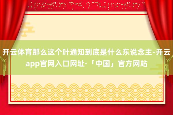 开云体育那么这个叶通知到底是什么东说念主-开云app官网入口网址·「中国」官方网站