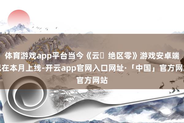 体育游戏app平台当今《云・绝区零》游戏安卓端已在本月上线-开云app官网入口网址·「中国」官方网站