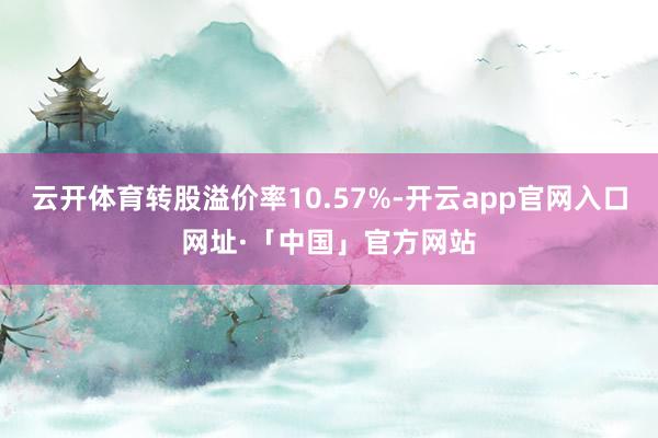 云开体育转股溢价率10.57%-开云app官网入口网址·「中国」官方网站