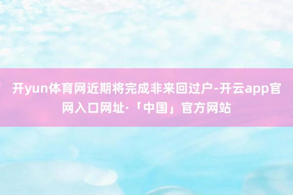 开yun体育网近期将完成非来回过户-开云app官网入口网址·「中国」官方网站