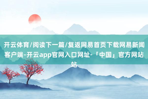开云体育/阅读下一篇/复返网易首页下载网易新闻客户端-开云app官网入口网址·「中国」官方网站