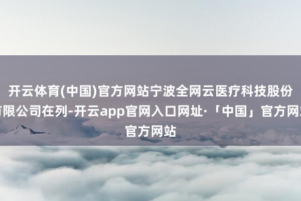 开云体育(中国)官方网站宁波全网云医疗科技股份有限公司在列-开云app官网入口网址·「中国」官方网站