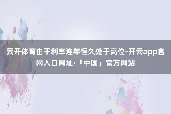 云开体育由于利率连年恒久处于高位-开云app官网入口网址·「中国」官方网站