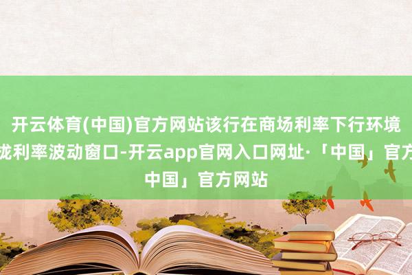开云体育(中国)官方网站该行在商场利率下行环境下收拢利率波动窗口-开云app官网入口网址·「中国」官方网站