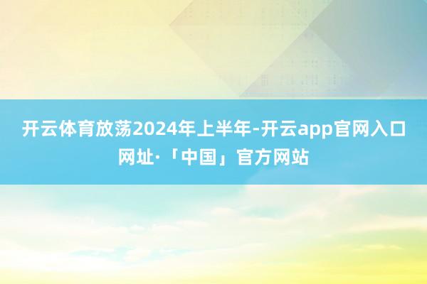 开云体育　　放荡2024年上半年-开云app官网入口网址·「中国」官方网站