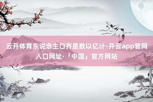 云开体育东说念主口齐是数以亿计-开云app官网入口网址·「中国」官方网站