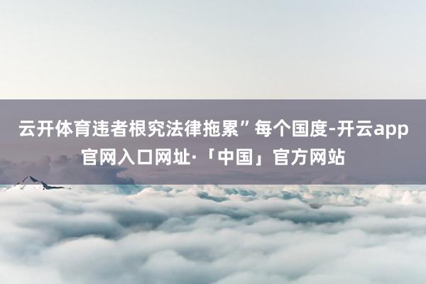 云开体育违者根究法律拖累”每个国度-开云app官网入口网址·「中国」官方网站