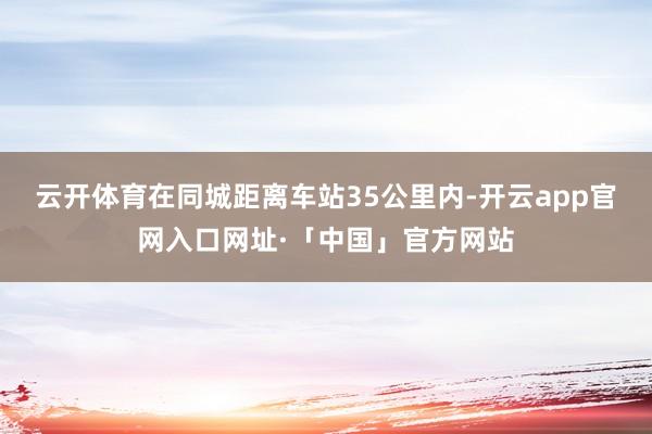 云开体育在同城距离车站35公里内-开云app官网入口网址·「中国」官方网站